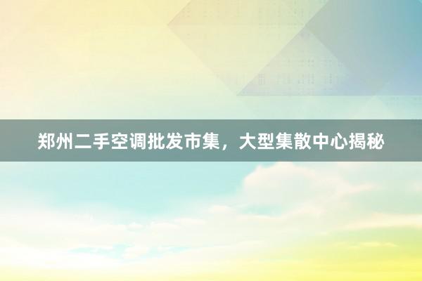 郑州二手空调批发市集，大型集散中心揭秘